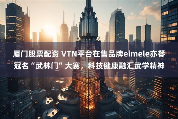 厦门股票配资 VTN平台在售品牌eimele亦餐冠名“武林门”大赛，科技健康融汇武学精神