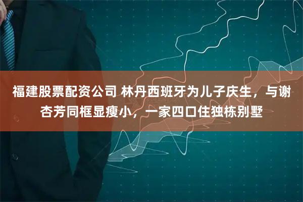 福建股票配资公司 林丹西班牙为儿子庆生，与谢杏芳同框显瘦小，一家四口住独栋别墅