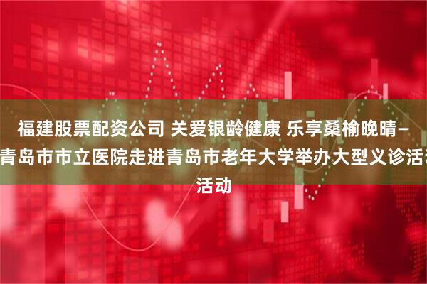 福建股票配资公司 关爱银龄健康 乐享桑榆晚晴——青岛市市立医院走进青岛市老年大学举办大型义诊活动