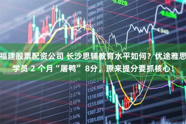 福建股票配资公司 长沙思辅教育水平如何？优途雅思学员 2 个月“屠鸭” 8分，原来提分要抓核心！