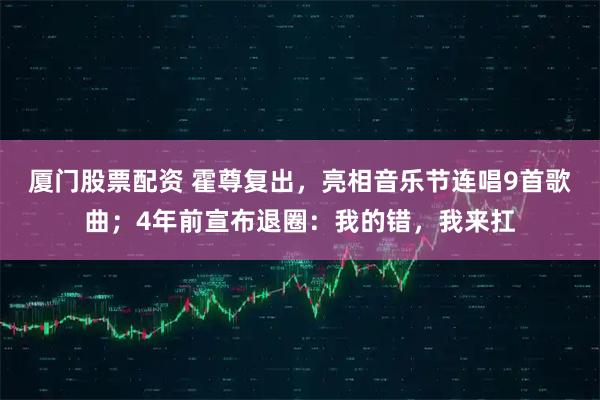 厦门股票配资 霍尊复出，亮相音乐节连唱9首歌曲；4年前宣布退圈：我的错，我来扛