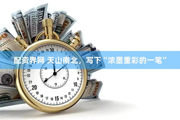 配资界网 天山南北，写下“浓墨重彩的一笔”