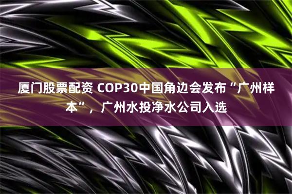 厦门股票配资 COP30中国角边会发布“广州样本”，广州水投净水公司入选